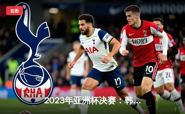 2023年亚洲杯决赛：韩国队加时赛绝杀日本队，时隔15年再夺冠