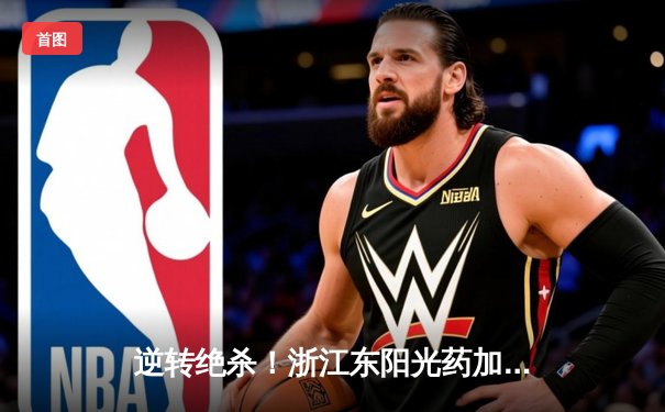 逆转绝杀！浙江东阳光药加时险胜上海久事，孙铭徽29+11主宰关键战