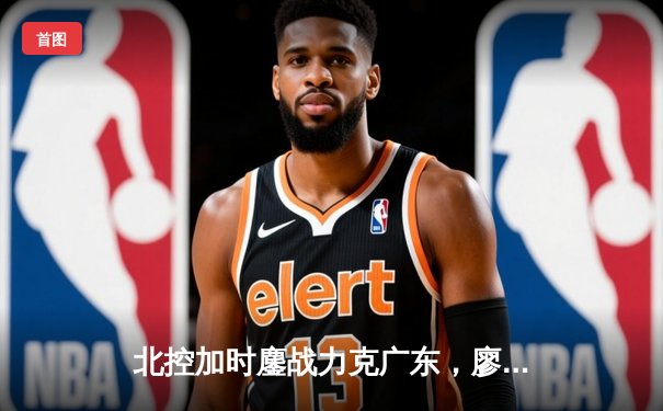 北控加时鏖战力克广东，廖三宁31+8+7创生涯新高