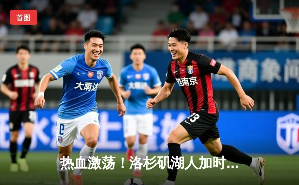 热血激荡！洛杉矶湖人加时鏖战力克波士顿凯尔特人，詹姆斯狂砍40分三双主宰末节